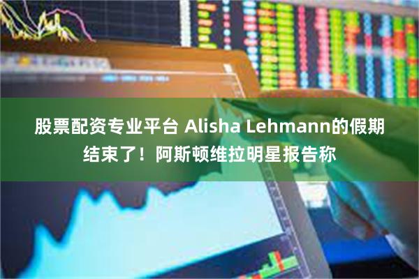 股票配资专业平台 Alisha Lehmann的假期结束了!阿斯顿维拉明星报告称