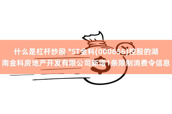 什么是杠杆炒股 *ST金科(000656)控股的湖南金科房地产开发有限公司新增1条限制消费令信息