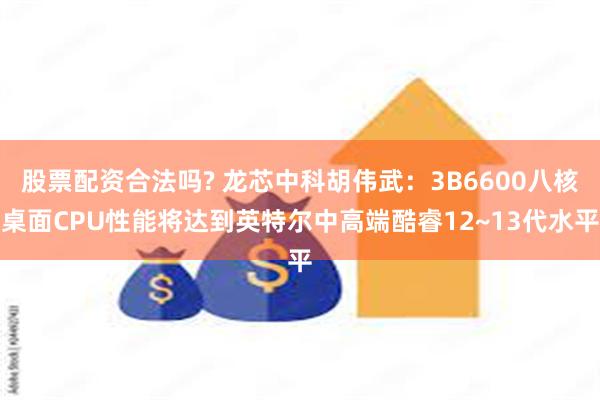 股票配资合法吗? 龙芯中科胡伟武：3B6600八核桌面CPU性能将达到英特尔中高端酷睿12~13代水平