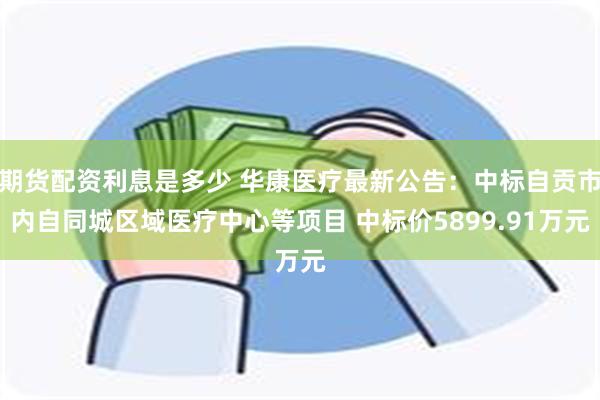 期货配资利息是多少 华康医疗最新公告：中标自贡市内自同城区域医疗中心等项目 中标价5899.91万元