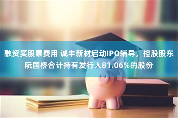 融资买股票费用 诚丰新材启动IPO辅导，控股股东阮国桥合计持有发行人81.06%的股份