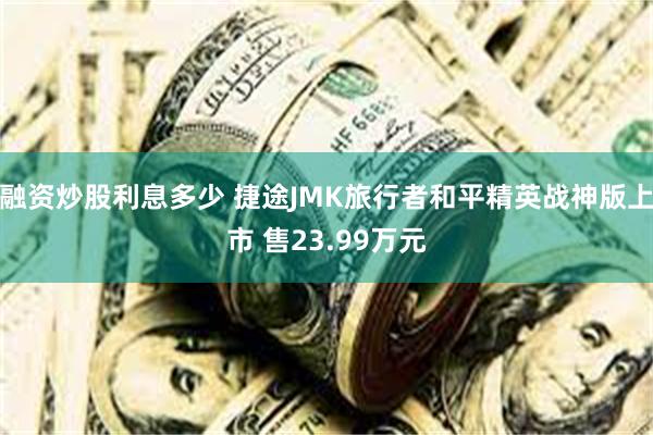 融资炒股利息多少 捷途JMK旅行者和平精英战神版上市 售23.99万元
