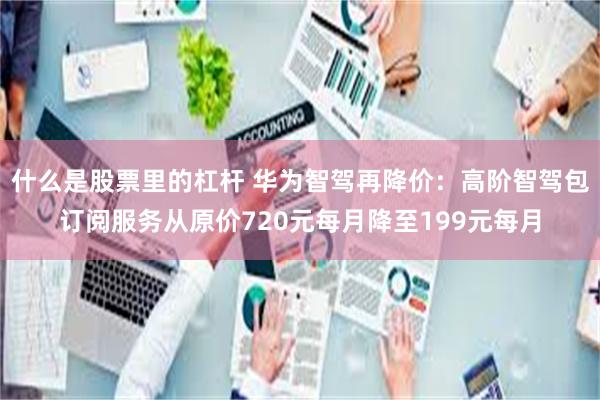 什么是股票里的杠杆 华为智驾再降价：高阶智驾包订阅服务从原价720元每月降至199元每月