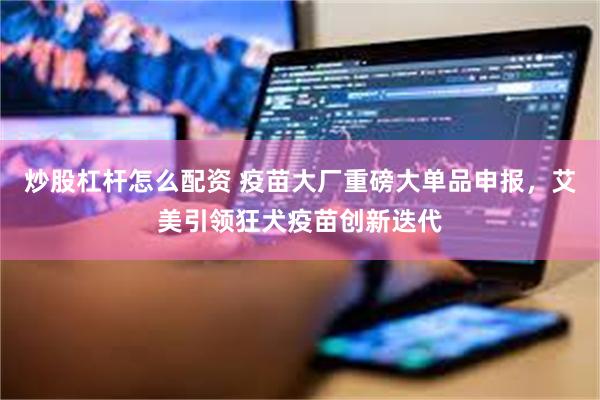 炒股杠杆怎么配资 疫苗大厂重磅大单品申报，艾美引领狂犬疫苗创新迭代
