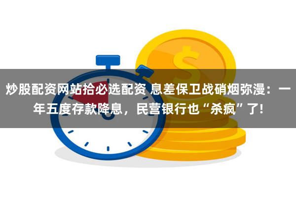 炒股配资网站拾必选配资 息差保卫战硝烟弥漫：一年五度存款降息，民营银行也“杀疯”了!