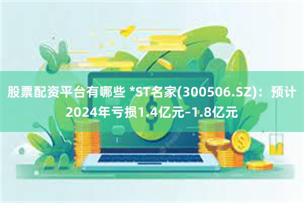 股票配资平台有哪些 *ST名家(300506.SZ)：预计2024年亏损1.4亿元–1.8亿元