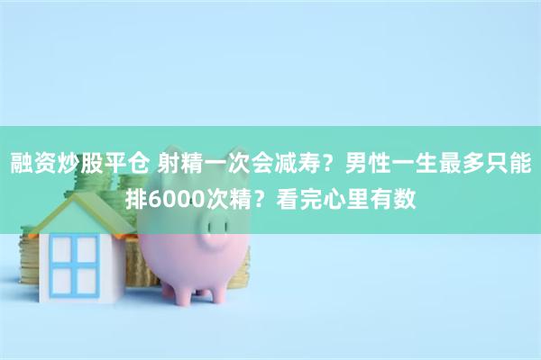 融资炒股平仓 射精一次会减寿？男性一生最多只能排6000次精？看完心里有数