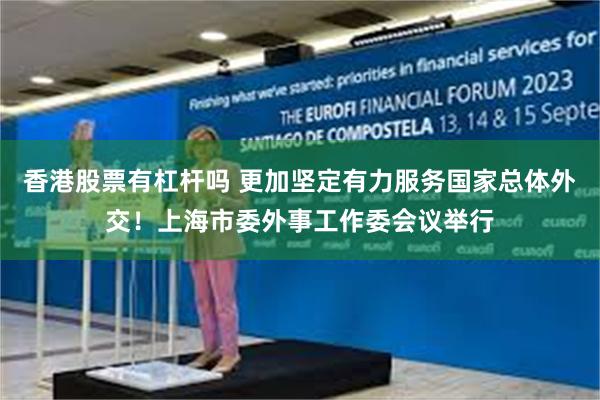 香港股票有杠杆吗 更加坚定有力服务国家总体外交！上海市委外事工作委会议举行
