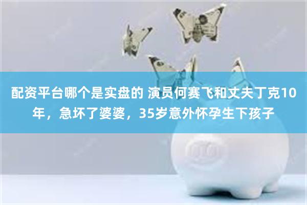 配资平台哪个是实盘的 演员何赛飞和丈夫丁克10年，急坏了婆婆，35岁意外怀孕生下孩子