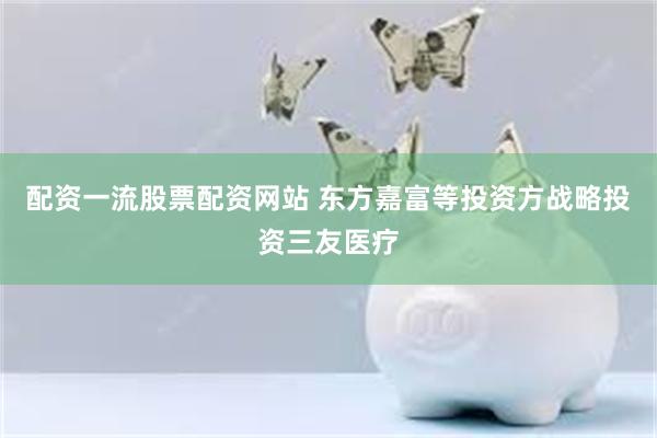 配资一流股票配资网站 东方嘉富等投资方战略投资三友医疗