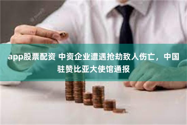 app股票配资 中资企业遭遇抢劫致人伤亡，中国驻赞比亚大使馆通报