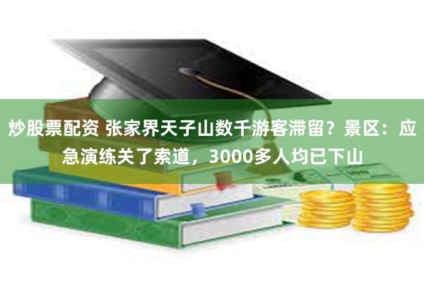 炒股票配资 张家界天子山数千游客滞留？景区：应急演练关了索道，3000多人均已下山