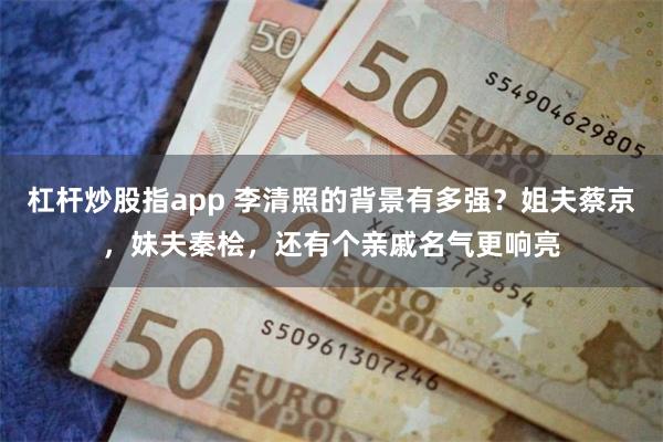 杠杆炒股指app 李清照的背景有多强？姐夫蔡京，妹夫秦桧，还有个亲戚名气更响亮