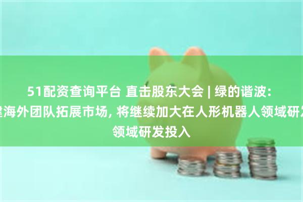 51配资查询平台 直击股东大会 | 绿的谐波: 已组建海外团队拓展市场, 将继续加大在人形机器人领域研发投入