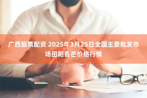广西股票配资 2025年3月25日全国主要批发市场田阳香芒价格行情