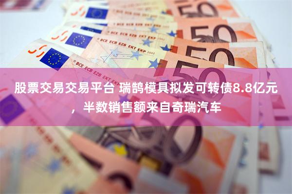 股票交易交易平台 瑞鹄模具拟发可转债8.8亿元，半数销售额来自奇瑞汽车