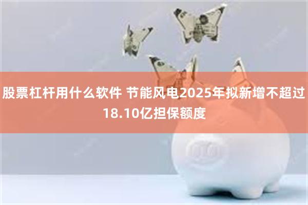 股票杠杆用什么软件 节能风电2025年拟新增不超过18.10亿担保额度