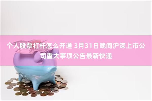 个人股票杠杆怎么开通 3月31日晚间沪深上市公司重大事项公告最新快递