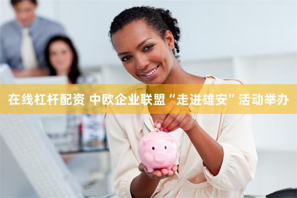 在线杠杆配资 中欧企业联盟“走进雄安”活动举办