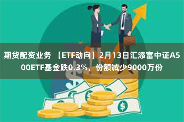 期货配资业务 【ETF动向】2月13日汇添富中证A500ETF基金跌0.3%，份额减少9000万份