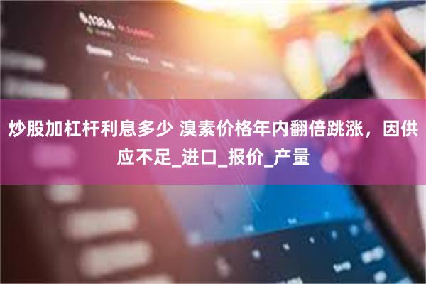 炒股加杠杆利息多少 溴素价格年内翻倍跳涨，因供应不足_进口_报价_产量