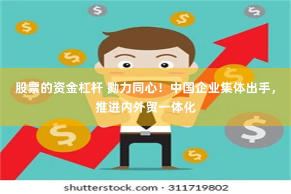 股票的资金杠杆 勠力同心！中国企业集体出手，推进内外贸一体化