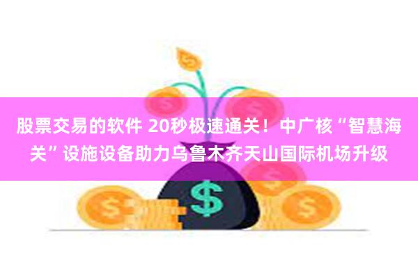 股票交易的软件 20秒极速通关！中广核“智慧海关”设施设备助力乌鲁木齐天山国际机场升级