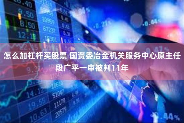 怎么加杠杆买股票 国资委冶金机关服务中心原主任段广平一审被判11年