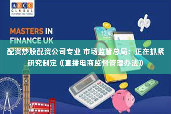配资炒股配资公司专业 市场监管总局：正在抓紧研究制定《直播电商监督管理办法》
