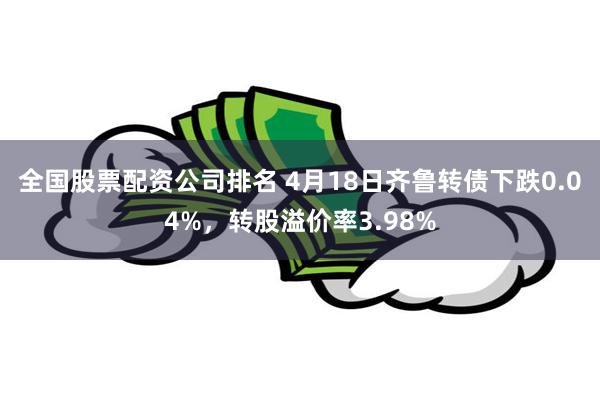 全国股票配资公司排名 4月18日齐鲁转债下跌0.04%，转股溢价率3.98%