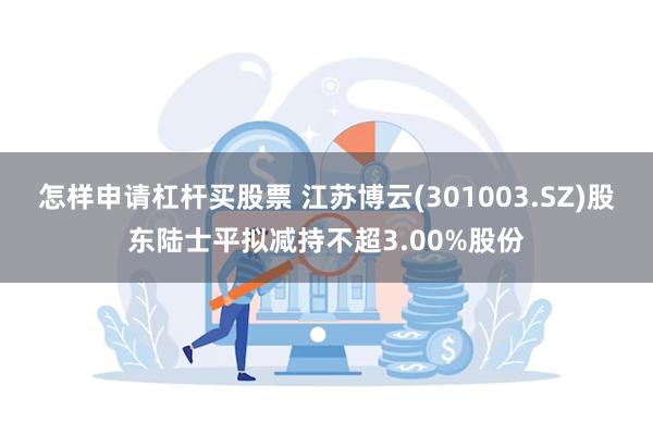 怎样申请杠杆买股票 江苏博云(301003.SZ)股东陆士平拟减持不超3.00%股份