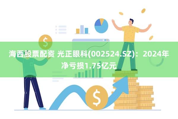 海西股票配资 光正眼科(002524.SZ)：2024年净亏损1.75亿元