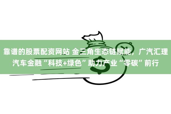 靠谱的股票配资网站 金三角生态链赋能，广汽汇理汽车金融“科技+绿色”助力产业“零碳”前行