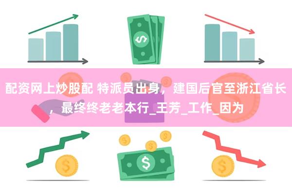 配资网上炒股配 特派员出身，建国后官至浙江省长，最终终老老本行_王芳_工作_因为