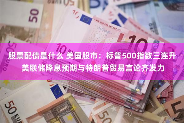 股票配债是什么 美国股市：标普500指数三连升 美联储降息预期与特朗普贸易言论齐发力