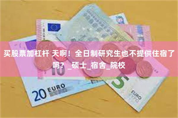 买股票加杠杆 天啊！全日制研究生也不提供住宿了吗？_硕士_宿舍_院校