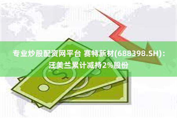 专业炒股配资网平台 赛特新材(688398.SH)：汪美兰累计减持2%股份