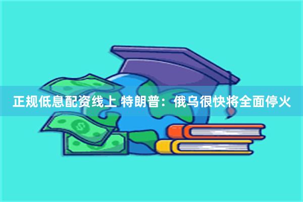 正规低息配资线上 特朗普：俄乌很快将全面停火