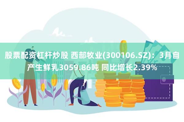 股票配资杠杆炒股 西部牧业(300106.SZ)：3月自产生鲜乳3059.86吨 同比增长2.39%