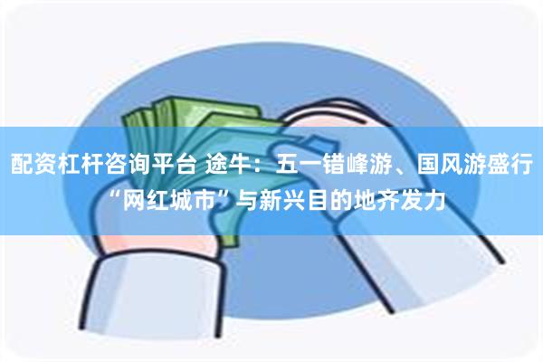 配资杠杆咨询平台 途牛：五一错峰游、国风游盛行 “网红城市”与新兴目的地齐发力