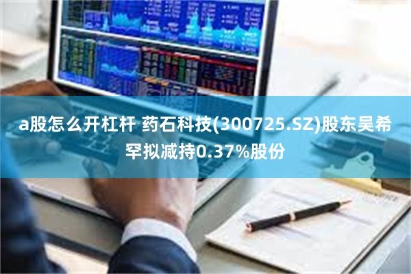 a股怎么开杠杆 药石科技(300725.SZ)股东吴希罕拟减持0.37%股份