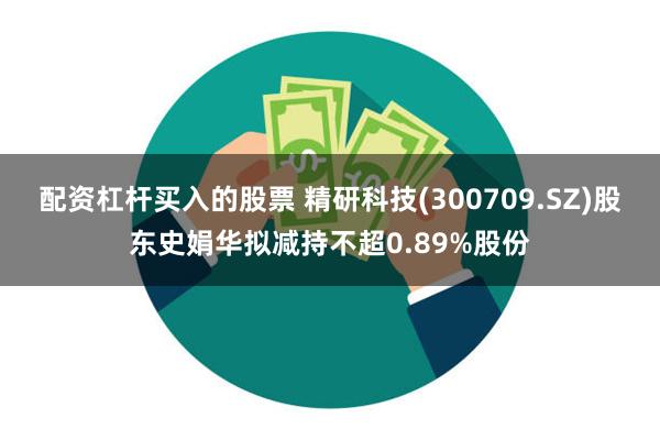 配资杠杆买入的股票 精研科技(300709.SZ)股东史娟华拟减持不超0.89%股份