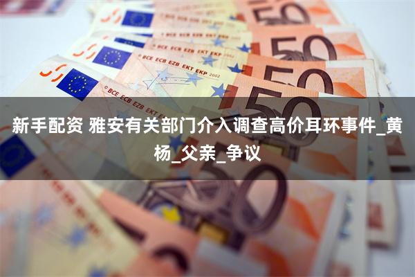 新手配资 雅安有关部门介入调查高价耳环事件_黄杨_父亲_争议