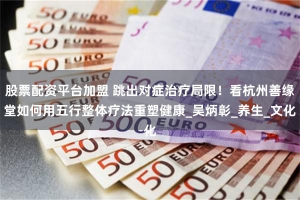 股票配资平台加盟 跳出对症治疗局限！看杭州善缘堂如何用五行整体疗法重塑健康_吴炳彰_养生_文化