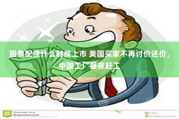 股票配债什么时候上市 美国买家不再讨价还价，中国工厂昼夜赶工