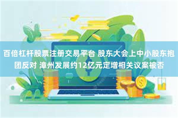 百倍杠杆股票注册交易平台 股东大会上中小股东抱团反对 漳州发展约12亿元定增相关议案被否