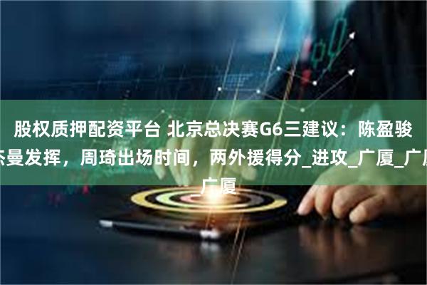 股权质押配资平台 北京总决赛G6三建议：陈盈骏杰曼发挥，周琦出场时间，两外援得分_进攻_广厦_广厦