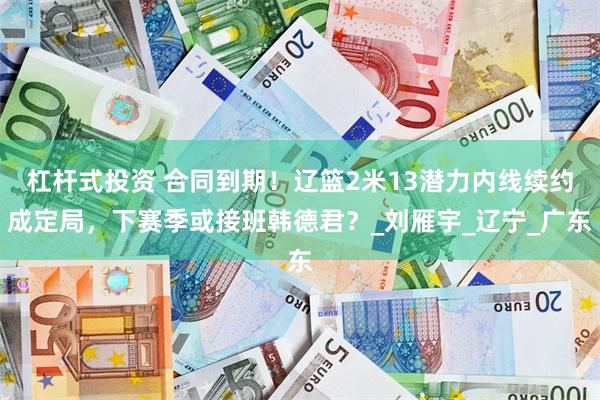 杠杆式投资 合同到期！辽篮2米13潜力内线续约成定局，下赛季或接班韩德君？_刘雁宇_辽宁_广东