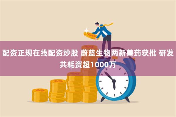 配资正规在线配资炒股 蔚蓝生物两新兽药获批 研发共耗资超1000万