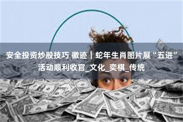 安全投资炒股技巧 徽迹｜蛇年生肖图片展“五进”活动顺利收官_文化_奕棋_传统